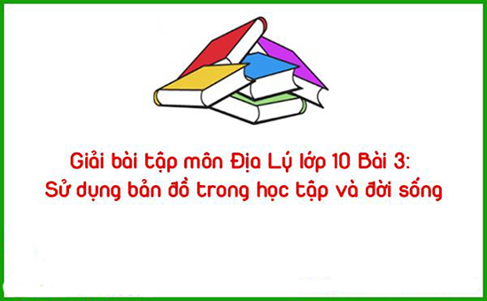 Giải bài tập môn Địa Lý lớp 10 Bài 3: Sử dụng bản đồ trong học tập và đời sống