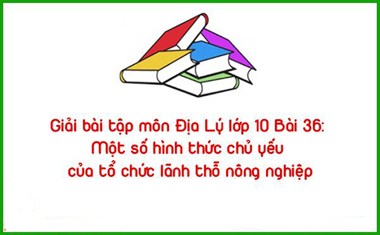 Giải bài tập môn Địa Lý lớp 10 Bài 36: Một số hình thức chủ yếu của tổ chức lãnh thỗ nông nghiệp