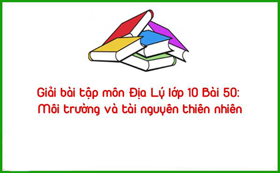 Giải bài tập môn Địa Lý lớp 10 Bài 50: Môi trường và tài nguyên thiên nhiên