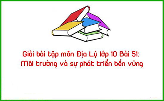 Giải bài tập môn Địa Lý lớp 10 Bài 51: Môi trường và sự phát triển bền vững