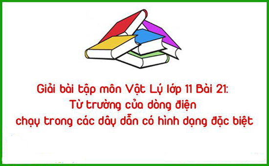 Giải bài tập môn Vật Lý lớp 11 Bài 21: Từ trường của dòng điện chạy trong các dây dẫn có hình dạng đặc biệt