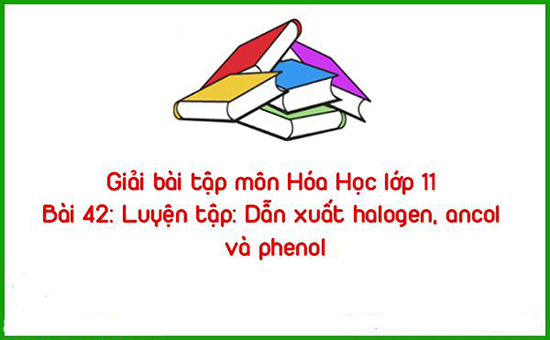 Giải bài tập môn Hóa Học lớp 11 Bài 42: Luyện tập: Dẫn xuất halogen, ancol và phenol