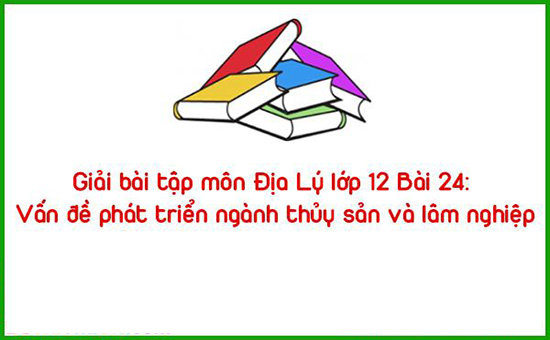 Giải bài tập môn Địa Lý lớp 12 Bài 24: Vấn đề phát triển ngành thủy sản và lâm nghiệp