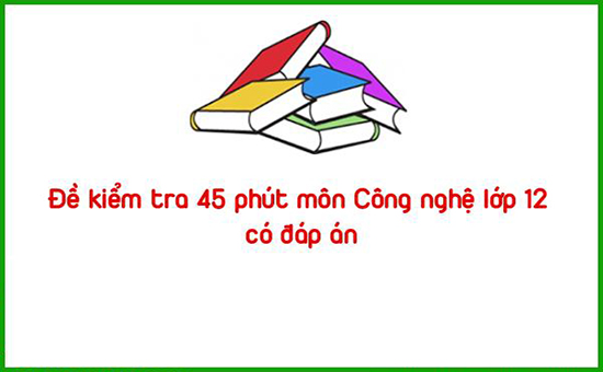 Đề kiểm tra 45 phút môn Công nghệ lớp 12 có đáp án