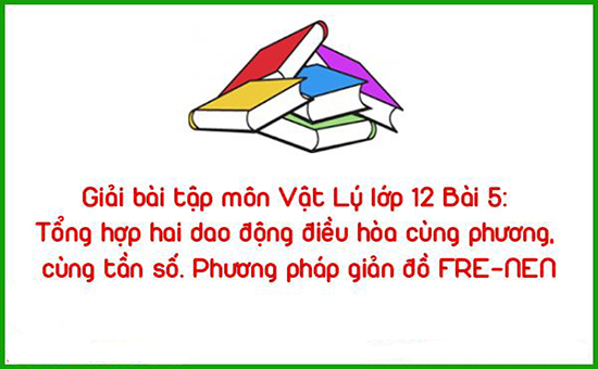 Giải bài tập môn Vật Lý lớp 12 Bài 5: Tổng hợp hai dao động điều hòa cùng phương, cùng tần số. Phương pháp giản đồ FRE-NEN