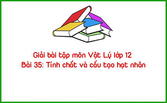 Giải bài tập môn Vật Lý lớp 12 Bài 35: Tính chất và cấu tạo hạt nhân