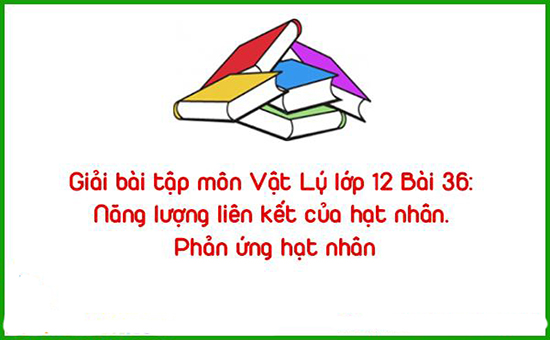 Giải bài tập môn Vật Lý lớp 12 Bài 36: Năng lượng liên kết của hạt nhân. Phản ứng hạt nhân