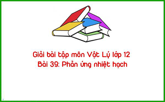 Giải bài tập môn Vật Lý lớp 12 Bài 39: Phản ứng nhiệt hạch