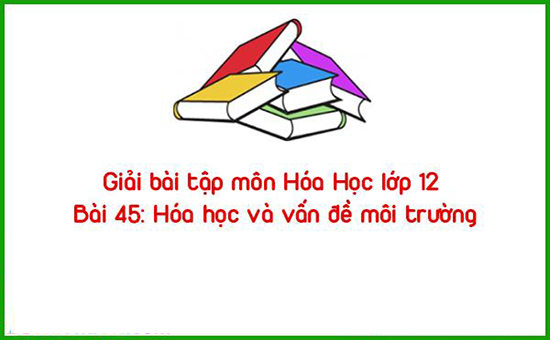 Giải bài tập môn Hóa Học lớp 12 Bài 45: Hóa học và vấn đề môi trường