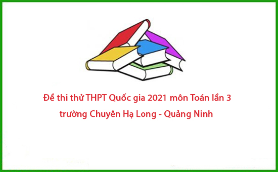 Đề thi thử THPT Quốc gia 2021 môn Toán lần 3 Chuyên Hạ Long - Quảng Ninh