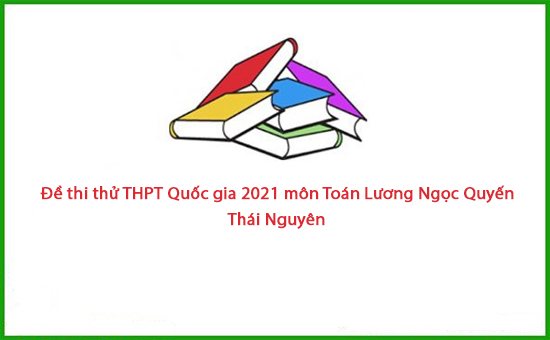 Đề thi thử THPT Quốc gia 2021 môn Toán Lương Ngọc Quyến - Thái Nguyên