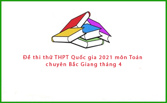 Đề thi thử THPT Quốc gia 2021 môn Toán chuyên Bắc Giang tháng 4