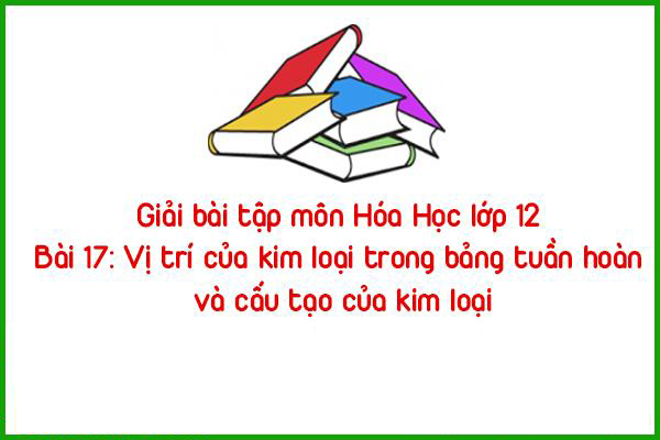 giai bai tap mon hoa hoc lop 12 bai 17 vi tri cua kim loai trong bang tuan hoan va cau tao cua kim loai