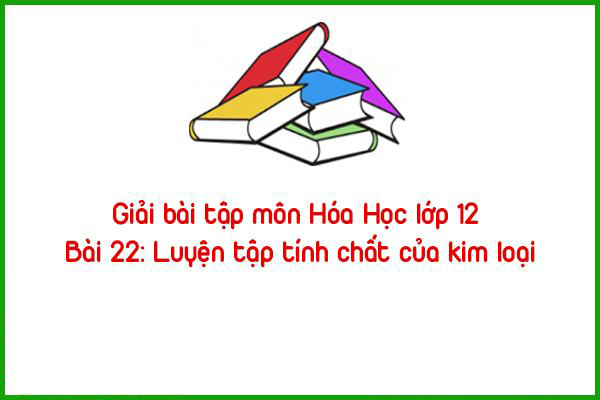 giai bai tap mon hoa hoc lop 12 bai 22 luyen tap tinh chat cua kim loai