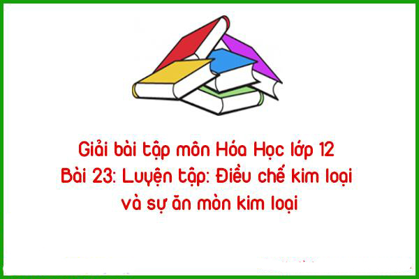 giai bai tap mon hoa hoc lop 12 bai 23 luyen tap dieu che kim loai va su an mon kim loai
