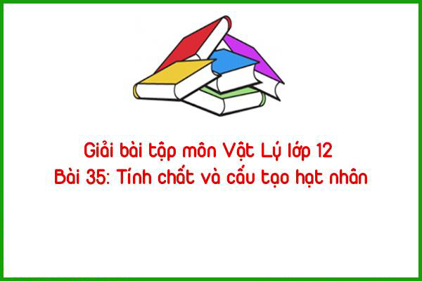 giai bai tap mon vat ly lop 12 bai 35 tinh chat va cau tao hat nhan