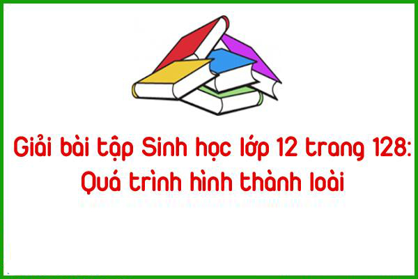 giai bai tap sinh hoc lop 12 trang 128 qua trinh hinh thanh loai